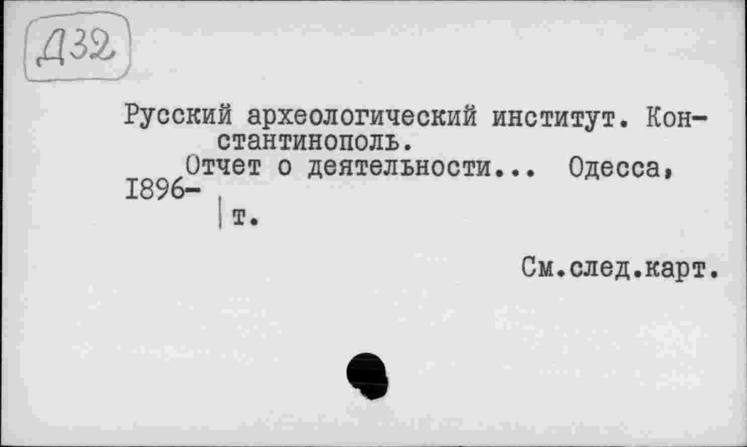 ﻿Русский археологический институт. Константинополь.
Отчет о деятельности... Одесса» 1896- .
і Т.
См.след.карт.